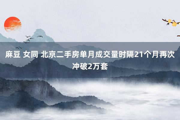 麻豆 女同 北京二手房单月成交量时隔21个月再次冲破2万套