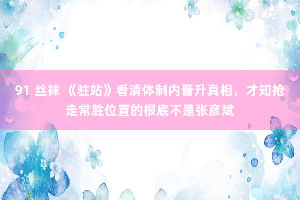 91 丝袜 《驻站》看清体制内晋升真相，才知抢走常胜位置的根底不是张彦斌