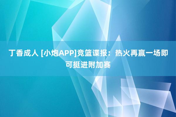 丁香成人 [小炮APP]竞篮谍报：热火再赢一场即可挺进附加赛